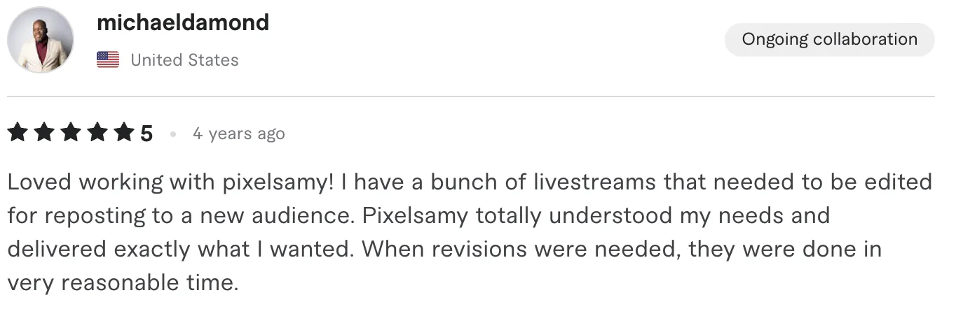Five star review from michaeldamond, United States: Loved working with pixelsamy! I have a bunch of livestreams that needed to be edited for reposting to a new audience. Pixelsamy totally understood...