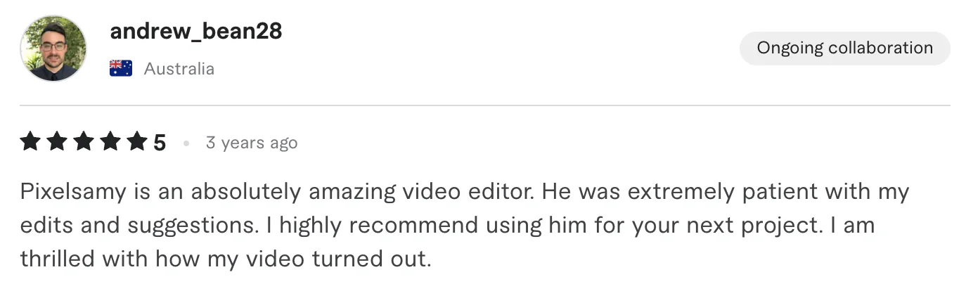 Five star review from andrew_bean28, Australia: Pixelsamy is an absolutely amazing video editor. He was extremely patient with my edits and suggestions. I highly recommend using him for your...