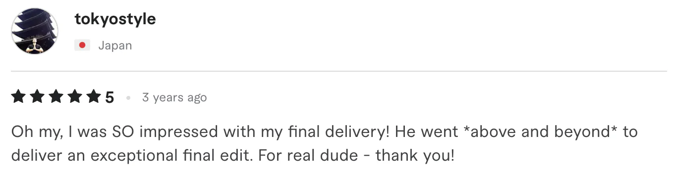 Five star review from tokyostyle, Japan: h my, I was SO impressed with my final delivery! He went *above and beyond* to deliver an exceptional final edit. For real dude - thank you!