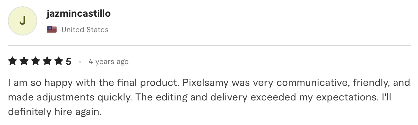Five star review from jazmincastillo, United States: 1 am so happy with the final product. Pixelsamy was very communicative, friendly, and made adjustments quickly. The editing and delivery exceeded...