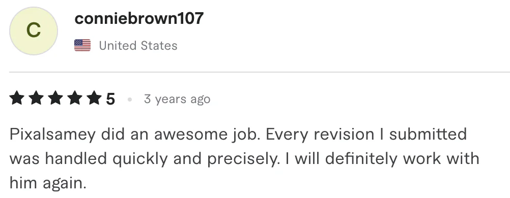 Five star review from conniebrown107, United States: Pixalsamey did an awesome job. Every revision I submitted was handled quickly and precisely. I will definitely work with him again.